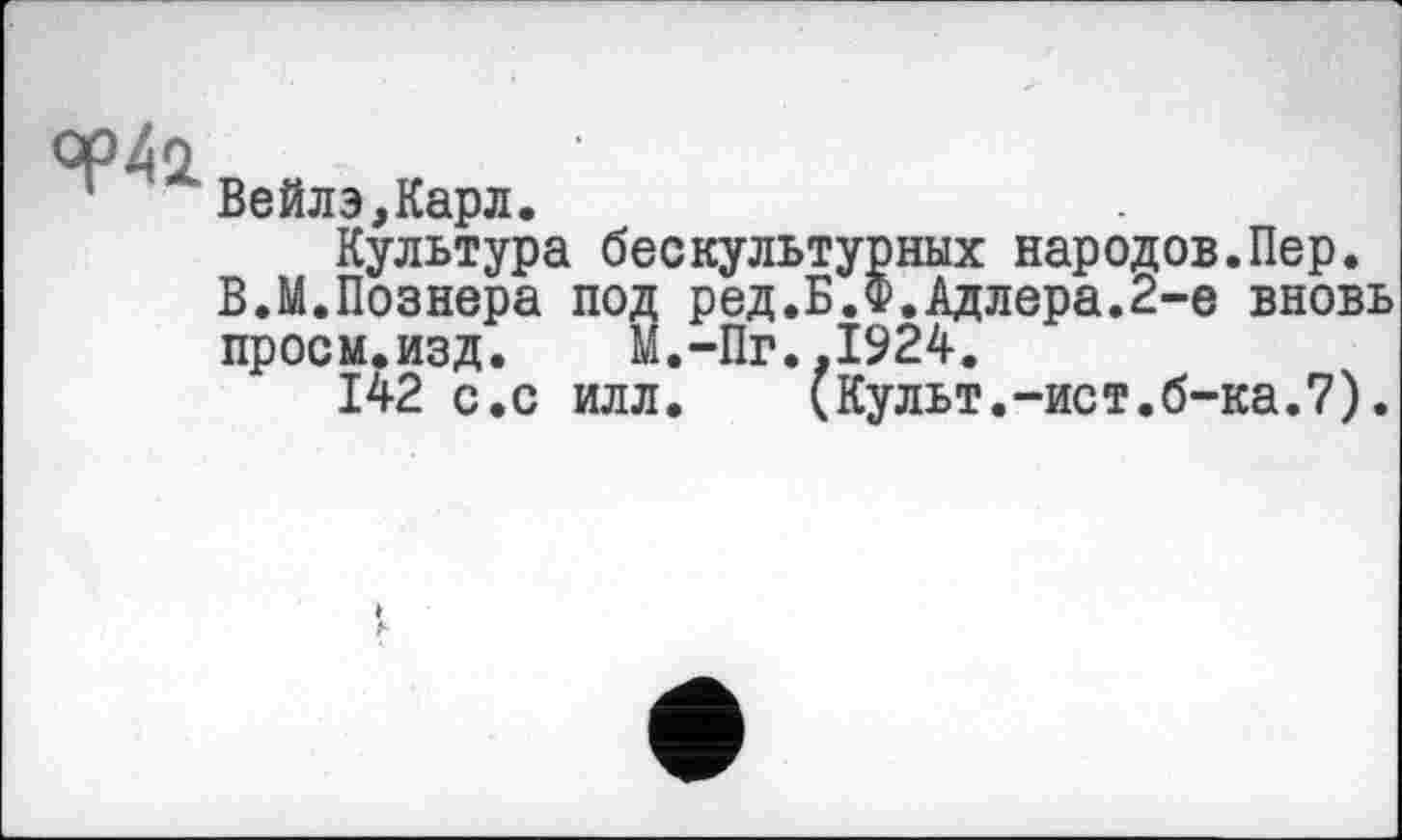 ﻿ор41
Вейлэ,Карл.
Культура бескультурных народов.Пер.
В.М.Познера под ред.Б.Ф.Адлера.2-е вновь просм.изд. М.-Пг.,1924.
142 с.с илл. (Культ.-ист.б-ка.7).